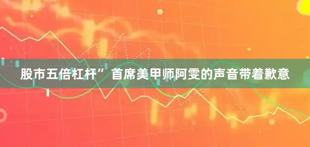 股市五倍杠杆” 首席美甲师阿雯的声音带着歉意