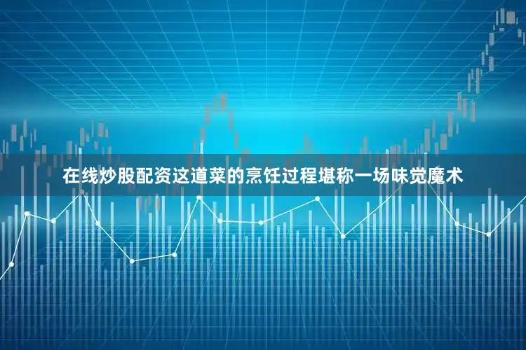 在线炒股配资这道菜的烹饪过程堪称一场味觉魔术