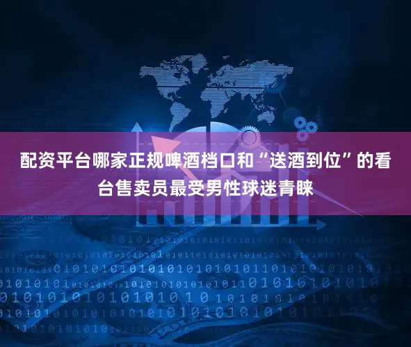 配资平台哪家正规啤酒档口和“送酒到位”的看台售卖员最受男性球迷青睐