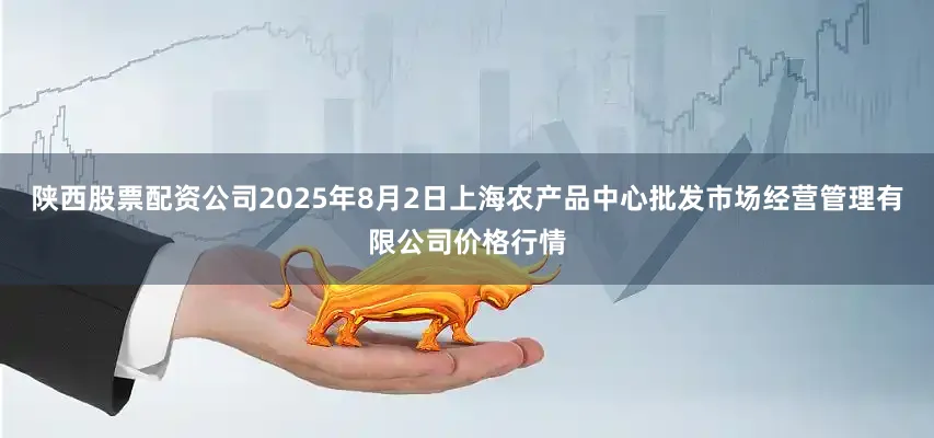 陕西股票配资公司2025年8月2日上海农产品中心批发市场经营管理有限公司价格行情