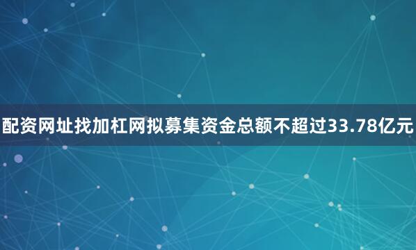 配资网址找加杠网拟募集资金总额不超过33.78亿元