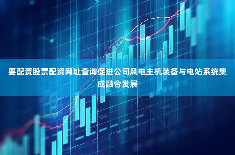 要配资股票配资网址查询促进公司风电主机装备与电站系统集成融合发展