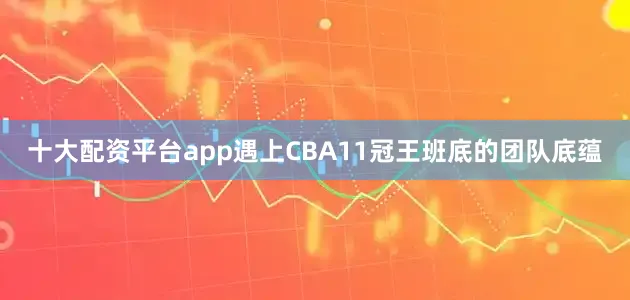 十大配资平台app遇上CBA11冠王班底的团队底蕴