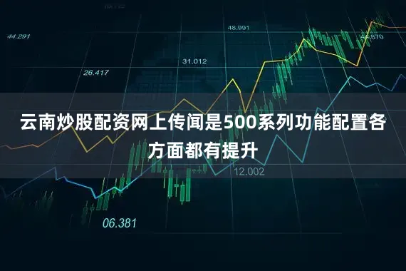 云南炒股配资网上传闻是500系列功能配置各方面都有提升