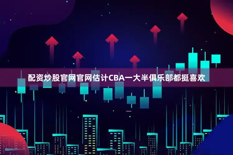 配资炒股官网官网估计CBA一大半俱乐部都挺喜欢