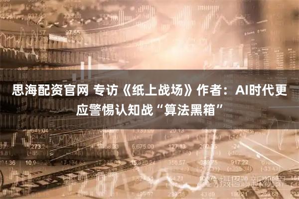 思海配资官网 专访《纸上战场》作者：AI时代更应警惕认知战“算法黑箱”