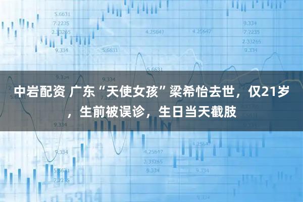 中岩配资 广东“天使女孩”梁希怡去世，仅21岁，生前被误诊，生日当天截肢