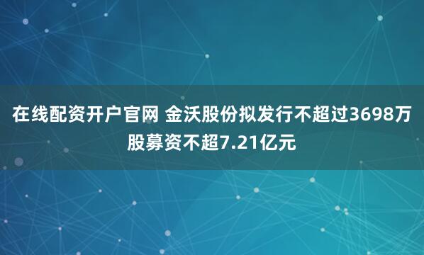 在线配资开户官网 金沃股份拟发行不超过3698万股募资不超7.21亿元