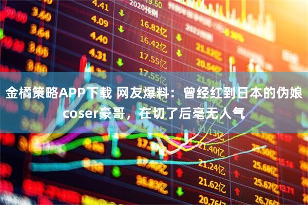 金橘策略APP下载 网友爆料：曾经红到日本的伪娘coser豪哥，在切了后毫无人气