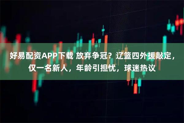 好易配资APP下载 放弃争冠？辽篮四外援敲定，仅一名新人，年龄引担忧，球迷热议