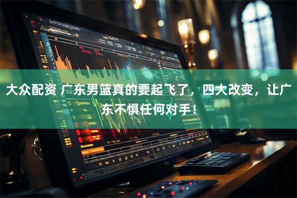 大众配资 广东男篮真的要起飞了，四大改变，让广东不惧任何对手！