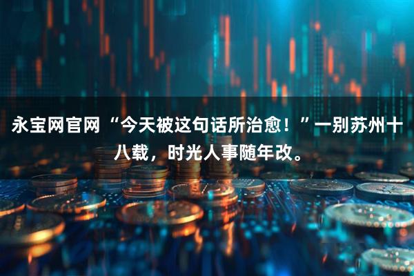 永宝网官网 “今天被这句话所治愈！”一别苏州十八载，时光人事随年改。