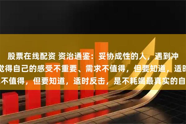 股票在线配资 资治通鉴：妥协成性的人，遇到冲突，永远是如何避免，觉得自己的感受不重要、需求不值得，但要知道，适时反击，是不耗竭最真实的自己
