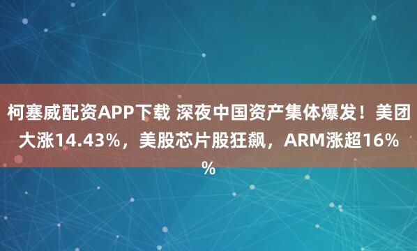 柯塞威配资APP下载 深夜中国资产集体爆发！美团大涨14.43%，美股芯片股狂飙，ARM涨超16%