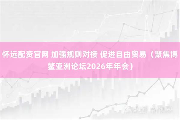 怀远配资官网 加强规则对接 促进自由贸易（聚焦博鳌亚洲论坛2026年年会）