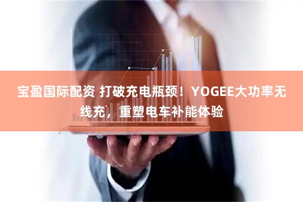 宝盈国际配资 打破充电瓶颈！YOGEE大功率无线充，重塑电车补能体验