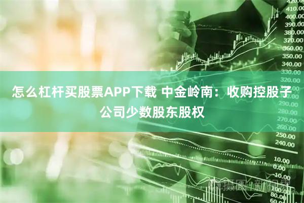 怎么杠杆买股票APP下载 中金岭南：收购控股子公司少数股东股权