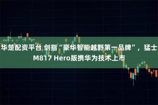 华楚配资平台 剑指“豪华智能越野第一品牌”，猛士M817 Hero版携华为技术上市