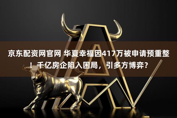 京东配资网官网 华夏幸福因417万被申请预重整！千亿房企陷入困局，引多方博弈？