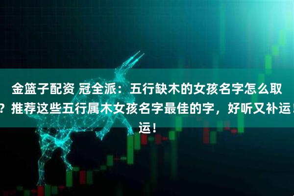 金篮子配资 冠全派：五行缺木的女孩名字怎么取？推荐这些五行属木女孩名字最佳的字，好听又补运！